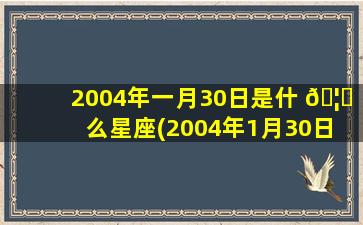 2004年一月30日是什 🦋 么星座(2004年1月30日 🐧 出生的孩子是什么命)